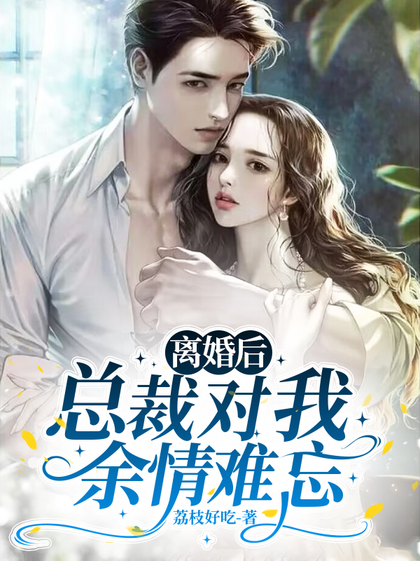 离婚后，总裁对我余情难忘小说【作者荔枝好吃】最新章节免费阅读_离婚后，总裁对我余情难忘全本大结局阅读