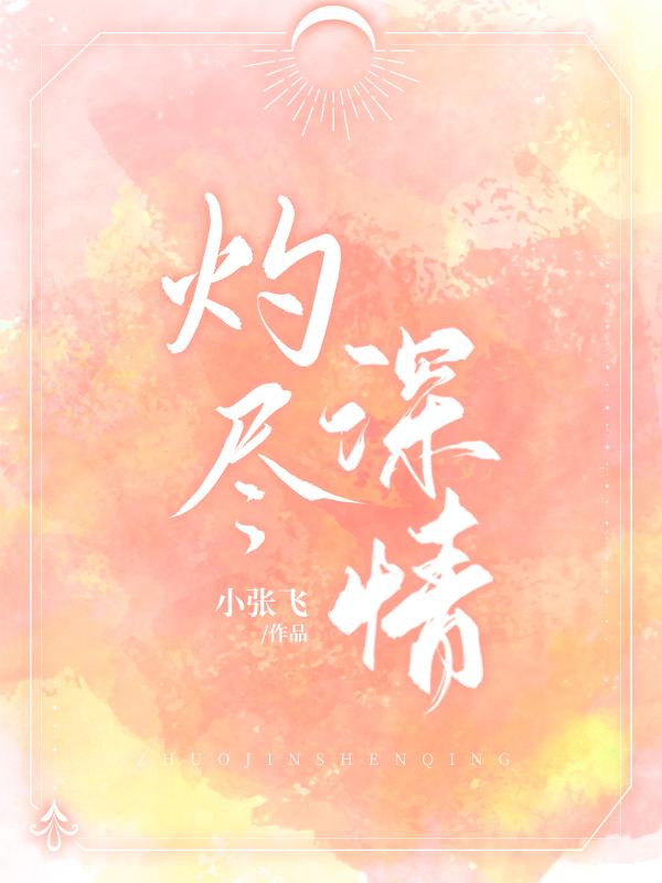灼尽深情小说【作者小张飞】最新章节免费阅读_灼尽深情全本大结局阅读