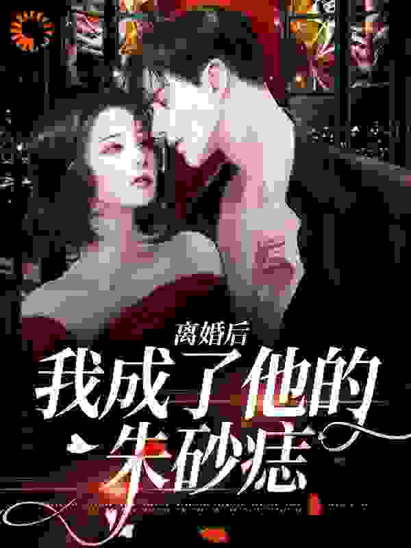 离婚后，我成了他的朱砂痣全文免费完整版阅读_玉子丫丫_离婚后，我成了他的朱砂痣最新章节更新全集