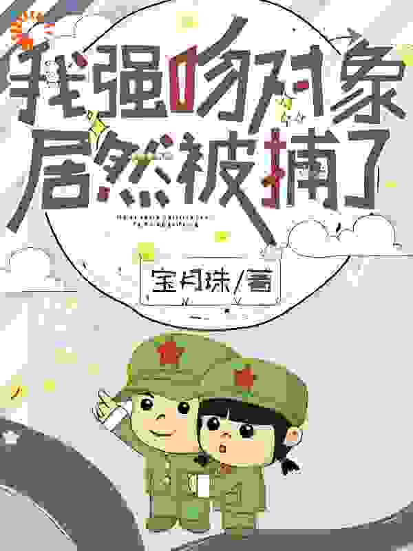 我强吻对象，居然被捕了？全文免费完整版阅读_宝月珠_我强吻对象，居然被捕了？最新章节更新全集