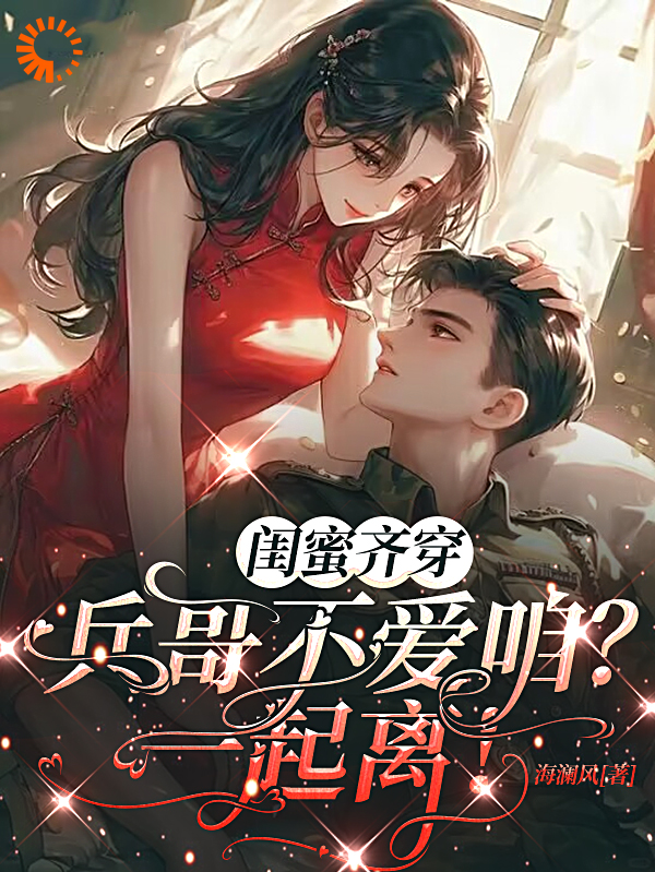 闺蜜齐穿：兵哥不爱咱？一起离！全文免费完整版阅读_海澜风_闺蜜齐穿：兵哥不爱咱？一起离！最新章节更新全集