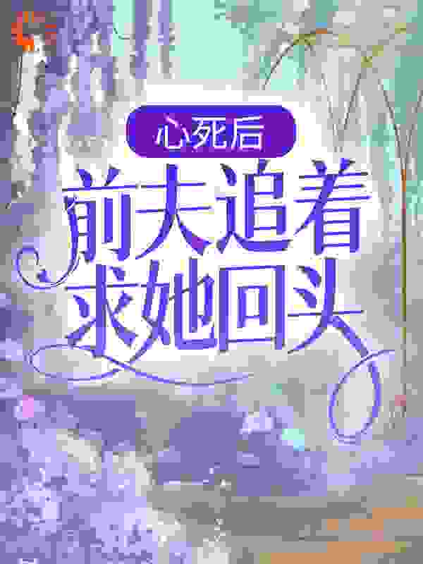心死后，前夫追着求她回头全文免费完整版阅读_奈奈喵百万_心死后，前夫追着求她回头最新章节更新全集