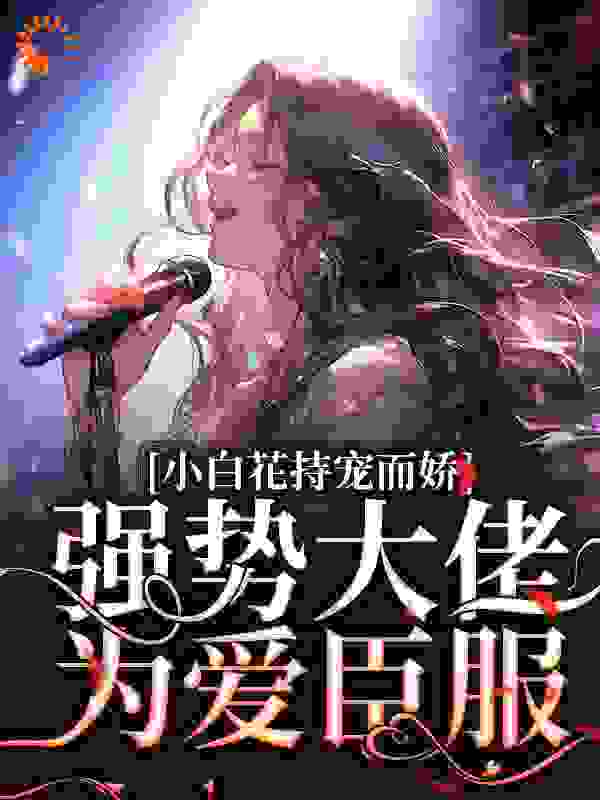 小白花持宠而娇！强势大佬为爱臣服全文免费完整版阅读_啊呜啊呜想码字咯_小白花持宠而娇！强势大佬为爱臣服最新章节更新全集