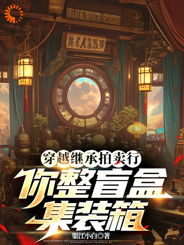 穿越继承拍卖行，你整盲盒集装箱全文免费完整版阅读_渠江小白_穿越继承拍卖行，你整盲盒集装箱最新章节更新全集