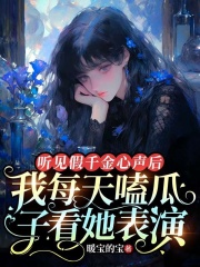 听见假千金心声后，我每天嗑瓜子看她表演全文免费完整版阅读_暖宝的宝_听见假千金心声后，我每天嗑瓜子看她表演最新章节更新全集