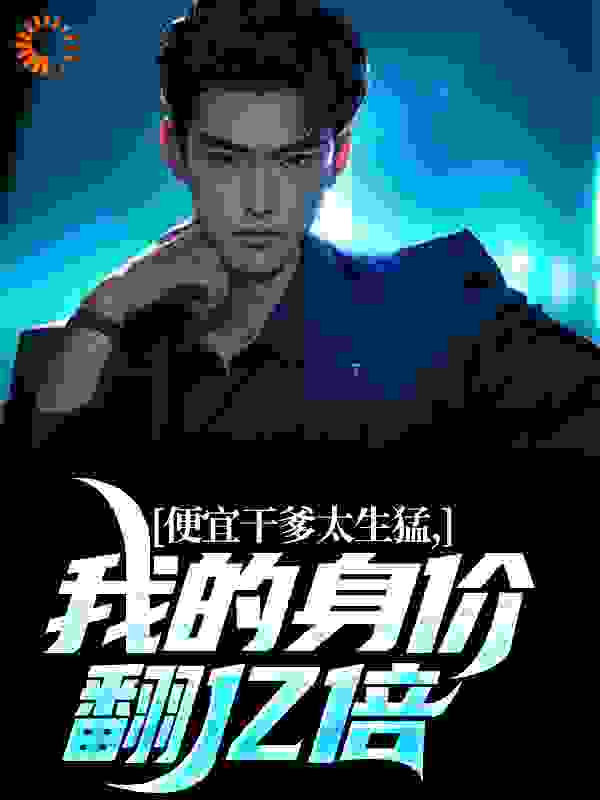便宜干爹太生猛，我的身价翻亿倍全文免费完整版阅读_就还行_便宜干爹太生猛，我的身价翻亿倍最新章节更新全集