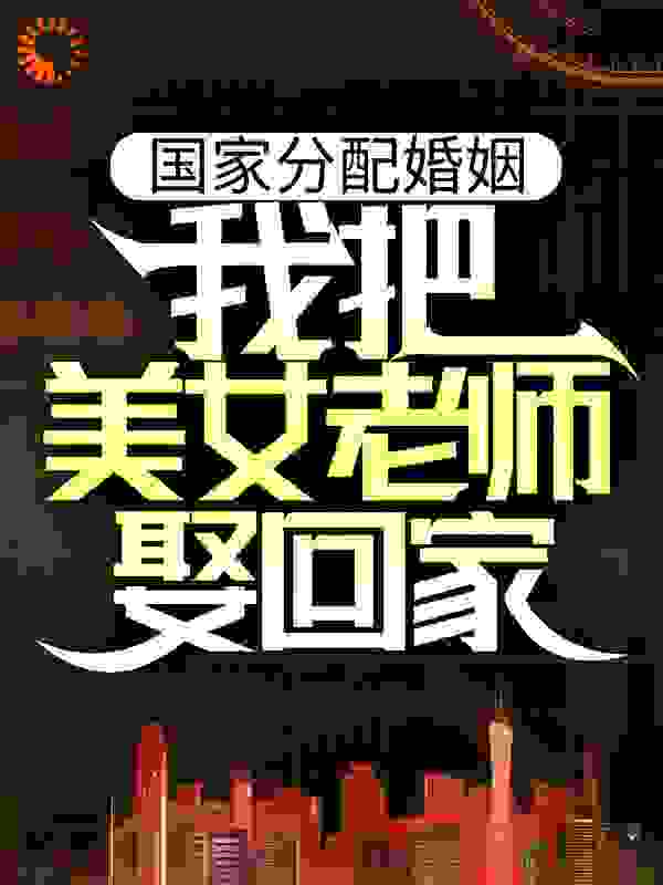 国家分配婚姻，我把美女老师娶回家全文免费完整版阅读_蚂蚁冲冲冲_国家分配婚姻，我把美女老师娶回家最新章节更新全集