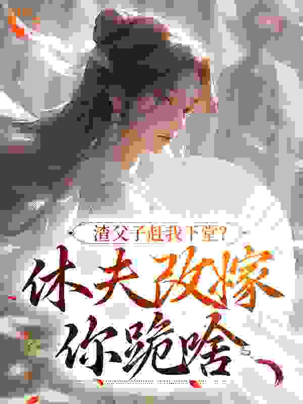 渣父子赶我下堂？休夫改嫁你跪啥全文免费完整版阅读_浊歌_渣父子赶我下堂？休夫改嫁你跪啥最新章节更新全集
