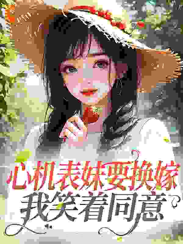 心机表妹要换嫁，我笑着同意全文免费完整版阅读_铃动九洲_心机表妹要换嫁，我笑着同意最新章节更新全集