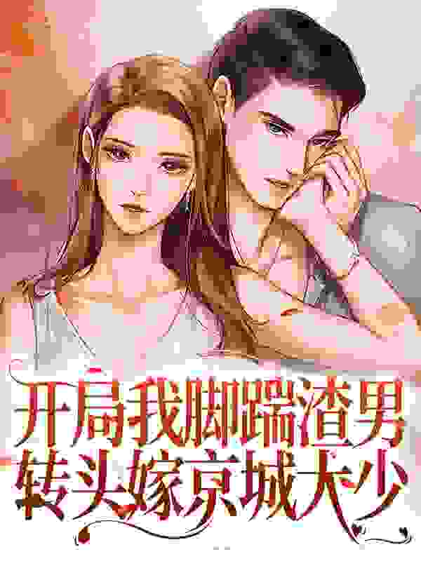 开局我脚踹渣男，转头嫁京城大少全文免费完整版阅读_团团吖_开局我脚踹渣男，转头嫁京城大少最新章节更新全集