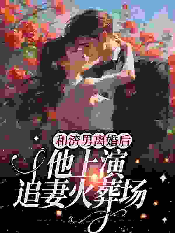 和渣男离婚后，他上演追妻火葬场全文免费完整版阅读_美人如歌_和渣男离婚后，他上演追妻火葬场最新章节更新全集