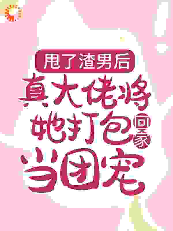 甩了渣男后，真大佬将她打包回家当团宠全文免费完整版阅读_五月雪梨_甩了渣男后，真大佬将她打包回家当团宠最新章节更新全集