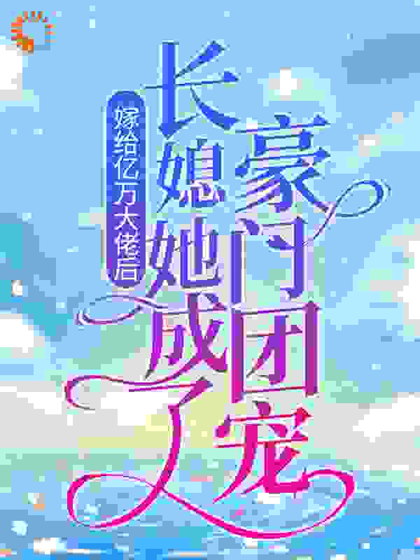 嫁给亿万大佬后，长媳她成了豪门团宠全文免费完整版阅读_春风十二咩_嫁给亿万大佬后，长媳她成了豪门团宠最新章节更新全集