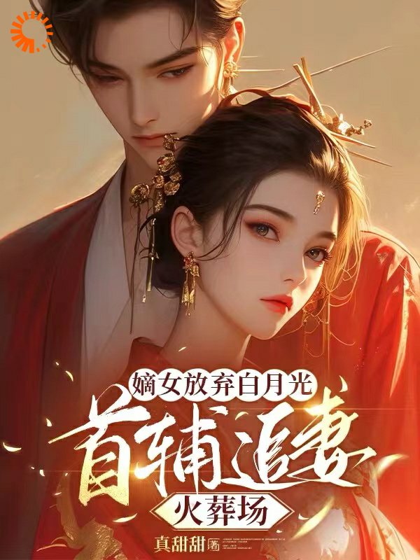 嫡女放弃白月光，首辅追妻火葬场全文免费完整版阅读_真甜甜_嫡女放弃白月光，首辅追妻火葬场最新章节更新全集
