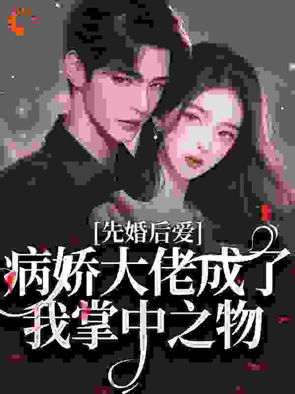 先婚后爱，病娇大佬成了我掌中之物全文免费完整版阅读_椰皮小西_先婚后爱，病娇大佬成了我掌中之物最新章节更新全集