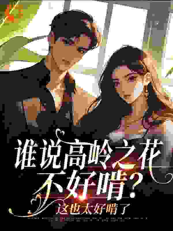 谁说高岭之花不好啃？这也太好啃了全文免费完整版阅读_顾七喜_谁说高岭之花不好啃？这也太好啃了最新章节更新全集