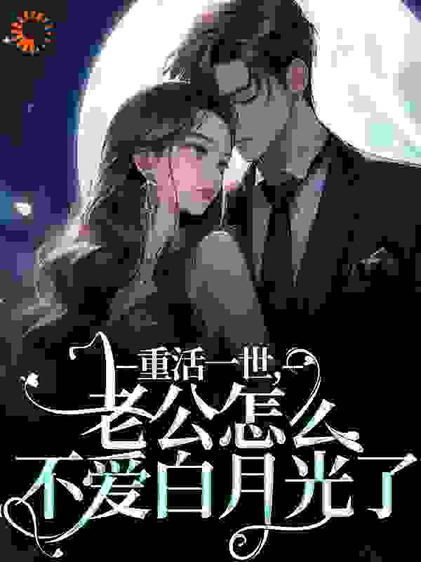 重活一世，老公怎么不爱白月光了全文免费完整版阅读_清楂茶花_重活一世，老公怎么不爱白月光了最新章节更新全集
