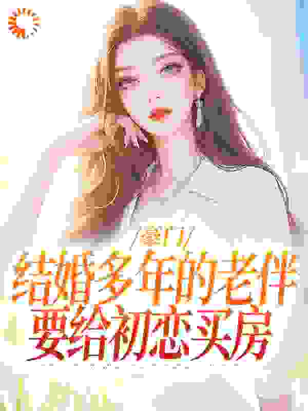 豪门：结婚多年的老伴要给初恋买房全文免费完整版阅读_紫米福团_豪门：结婚多年的老伴要给初恋买房最新章节更新全集