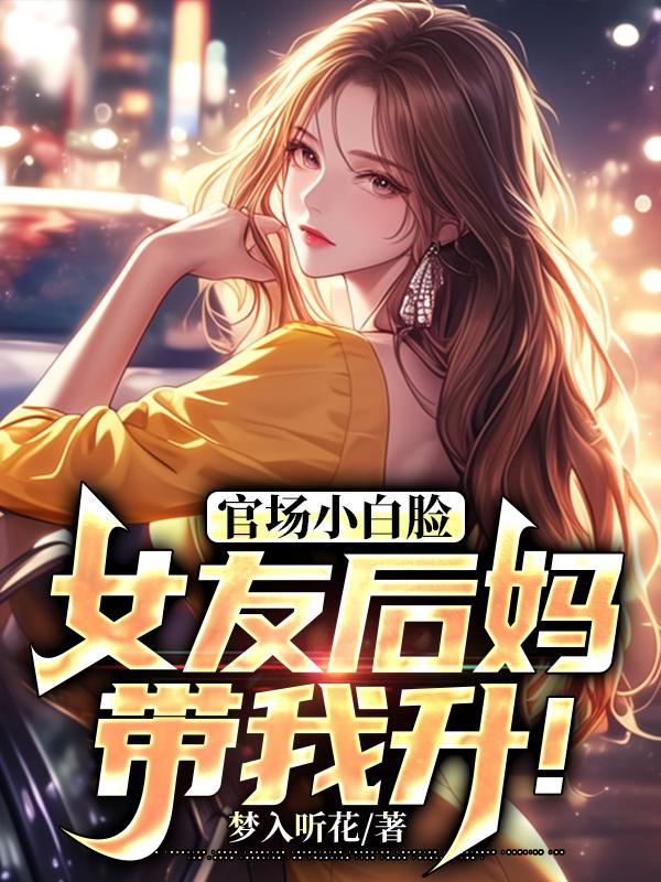 官场小白脸：女友后妈带我升！全文免费完整版阅读_梦入听花_官场小白脸：女友后妈带我升！最新章节更新全集