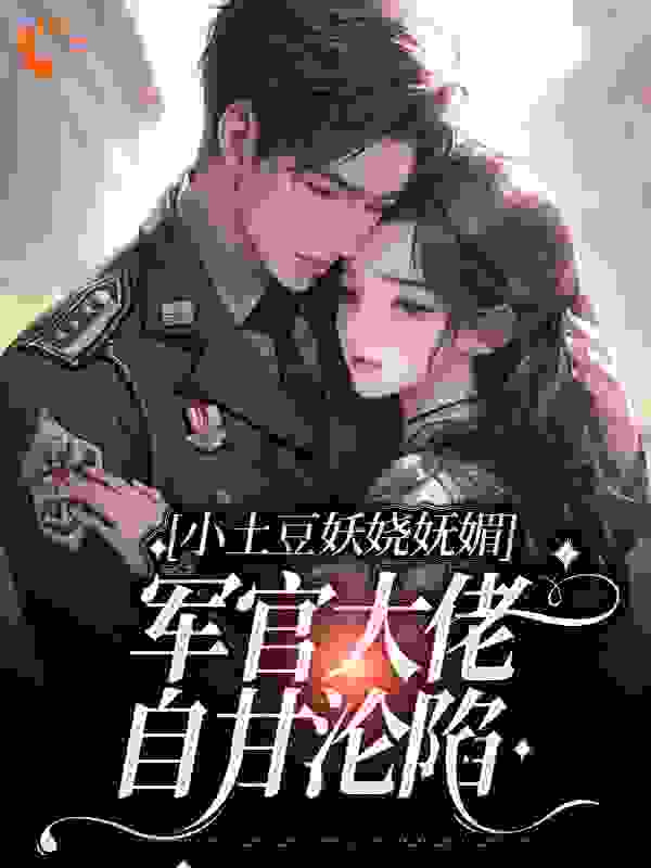 小土豆妖娆妩媚，军官大佬自甘沦陷全文免费完整版阅读_怯冬风_小土豆妖娆妩媚，军官大佬自甘沦陷最新章节更新全集