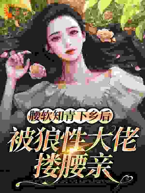腰软知青下乡后，被狼性大佬搂腰亲全文免费完整版阅读_枕山醉风_腰软知青下乡后，被狼性大佬搂腰亲最新章节更新全集