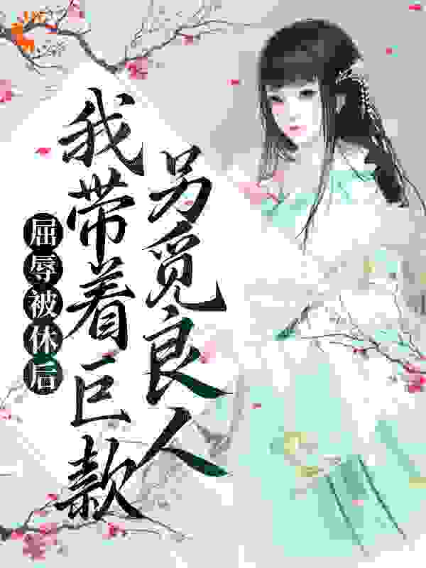 屈辱被休后，我带着巨款另觅良人全文免费完整版阅读_明朝拾薪_屈辱被休后，我带着巨款另觅良人最新章节更新全集