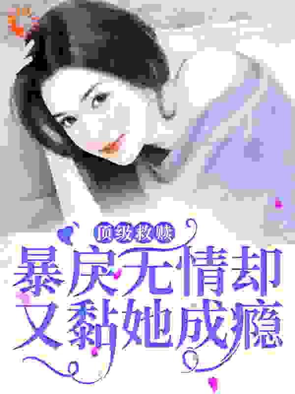 顶级救赎！暴戾无情却又黏她成瘾全文免费完整版阅读_嘻希兮_顶级救赎！暴戾无情却又黏她成瘾最新章节更新全集