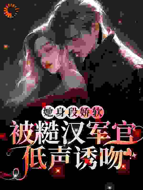 她身段娇软，被糙汉军官低声诱吻全文免费完整版阅读_鹿九吟_她身段娇软，被糙汉军官低声诱吻最新章节更新全集