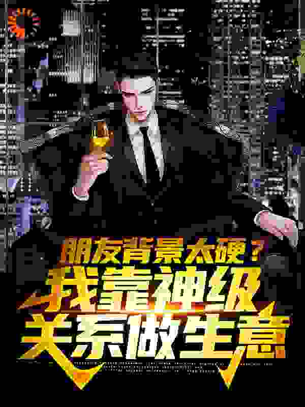 朋友背景太硬？我靠神级关系做生意全文免费完整版阅读_几千愁_朋友背景太硬？我靠神级关系做生意最新章节更新全集